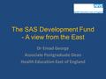 The SAS Development Fund - A view from the East Dr Emad George Associate Postgraduate Dean Health Education East of England.