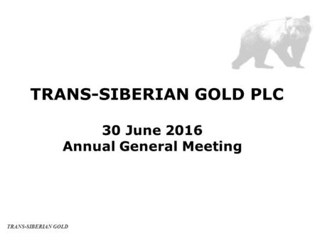 TRANS-SIBERIAN GOLD PLC 30 June 2016 Annual General Meeting TRANS-SIBERIAN GOLD.