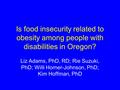 Is food insecurity related to obesity among people with disabilities in Oregon? Liz Adams, PhD, RD; Rie Suzuki, PhD; Willi Horner-Johnson, PhD; Kim Hoffman,