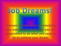 A dream is when there is something you aspire to be or do, and you are determined to do what you need to do to achieve your dream.