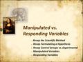 Recap the Scientific Method Recap Formulating a Hypothesis Recap Control Groups vs. Experimental Manipulated Variables Responding Variables Recap the Scientific.