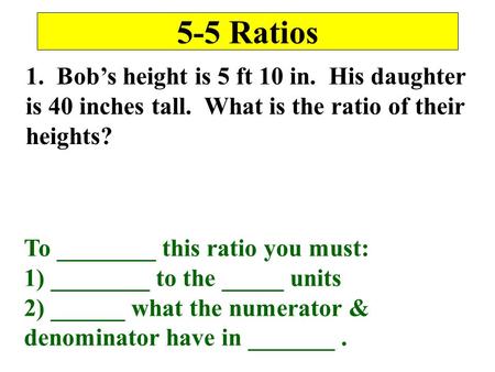 5-5 Ratios 1. Bob’s height is 5 ft 10 in. His daughter is 40 inches tall. What is the ratio of their heights? To ________ this ratio you must: 1) ________.