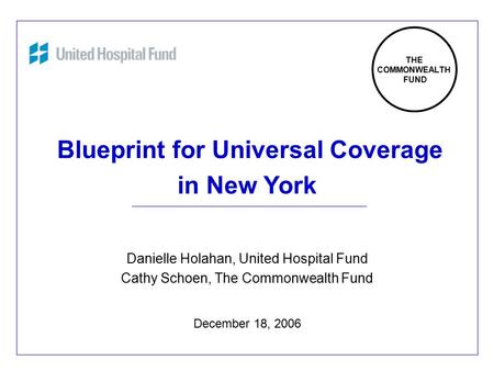 1 Blueprint for Universal Coverage in New York Danielle Holahan, United Hospital Fund Cathy Schoen, The Commonwealth Fund December 18, 2006 THE COMMONWEALTH.