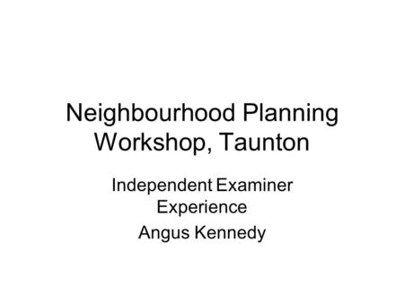 Neighbourhood Planning Workshop, Taunton Independent Examiner Experience Angus Kennedy.