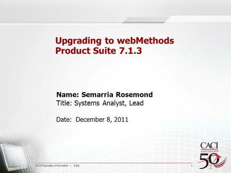 CACI Proprietary Information | Date 1 Upgrading to webMethods Product Suite 7.1.3 Name: Semarria Rosemond Title: Systems Analyst, Lead Date: December 8,