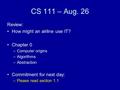 CS 111 – Aug. 26 Review: How might an airline use IT? Chapter 0 –Computer origins –Algorithms –Abstraction Commitment for next day: –Please read section.