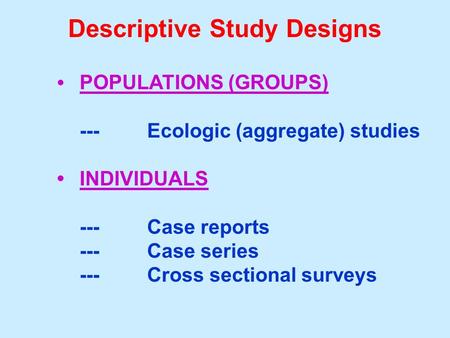 Descriptive Study Designs POPULATIONS (GROUPS) ---Ecologic (aggregate) studies INDIVIDUALS ---Case reports ---Case series ---Cross sectional surveys.