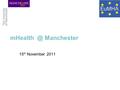 Manchester 15 th November 2011. m-Health Innovation Centre (mHIC) Established 2008 In partnership with GSMA Multidisciplinary informatics capability.