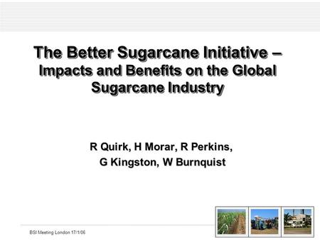 BSI Meeting London 17/1/06 The Better Sugarcane Initiative – Impacts and Benefits on the Global Sugarcane Industry R Quirk, H Morar, R Perkins, G Kingston,