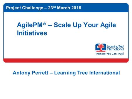 AgilePM ® – Scale Up Your Agile Initiatives Project Challenge – 23 rd March 2016 Antony Perrett – Learning Tree International.