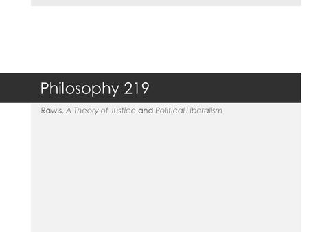 Philosophy 219 Rawls, A Theory of Justice and Political Liberalism.