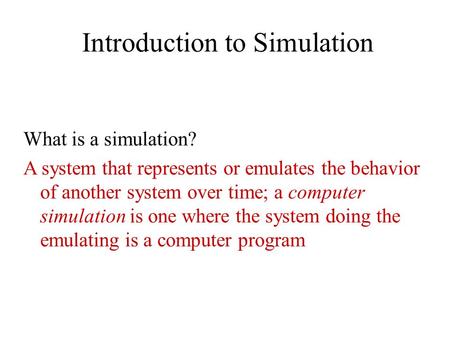 Introduction to Simulation What is a simulation? A system that represents or emulates the behavior of another system over time; a computer simulation is.