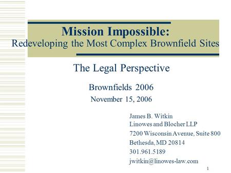 1 Mission Impossible: Redeveloping the Most Complex Brownfield Sites The Legal Perspective Brownfields 2006 November 15, 2006 James B. Witkin Linowes and.