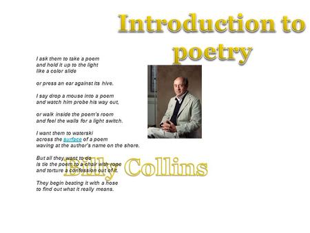 I ask them to take a poem and hold it up to the light like a color slide or press an ear against its hive. I say drop a mouse into a poem and watch him.