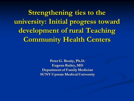 Strengthening ties to the university: Initial progress toward development of rural Teaching Community Health Centers Peter G. Beatty, Ph.D. Eugene Bailey,