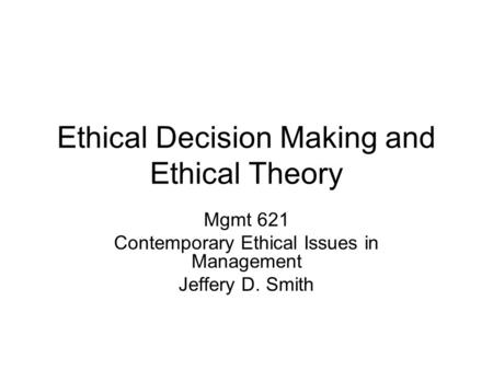 Ethical Decision Making and Ethical Theory Mgmt 621 Contemporary Ethical Issues in Management Jeffery D. Smith.