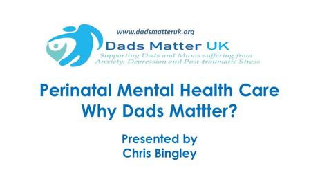 Perinatal Mental Health Care Why Dads Mattter? Presented by Chris Bingley www.dadsmatteruk.org.