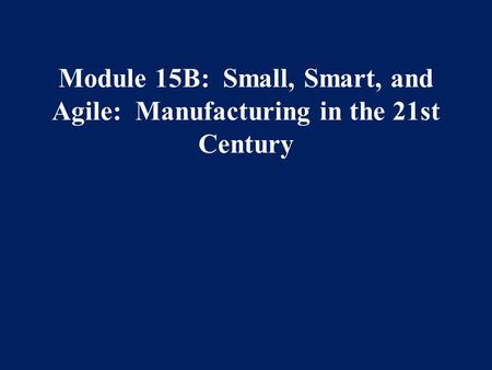 Module 15B: Small, Smart, and Agile: Manufacturing in the 21st Century.