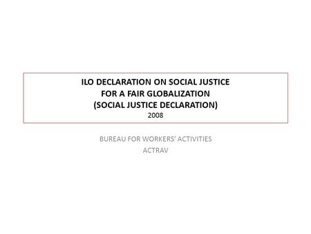 ILO DECLARATION ON SOCIAL JUSTICE FOR A FAIR GLOBALIZATION (SOCIAL JUSTICE DECLARATION) 2008 BUREAU FOR WORKERS’ ACTIVITIES ACTRAV.