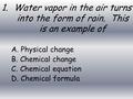 1.Water vapor in the air turns into the form of rain. This is an example of A. Physical change B. Chemical change C. Chemical equation D. Chemical formula.