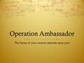 Operation Ambassador The future of your country depends upon you!