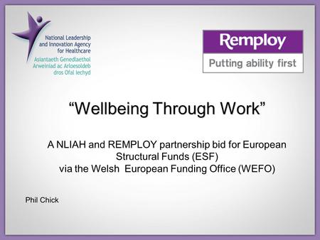 “Wellbeing Through Work” A NLIAH and REMPLOY partnership bid for European Structural Funds (ESF) via the Welsh European Funding Office (WEFO) Phil Chick.