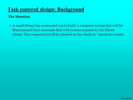 Saul Greenberg Task centered design: Background The Situation A small library has contracted you to build a computer system that will let librarians and.