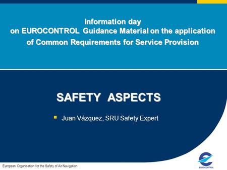 Information day on EUROCONTROL Guidance Material on the application of Common Requirements for Service Provision SAFETY ASPECTS SAFETY ASPECTS  Juan Vázquez,