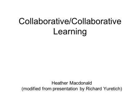 Collaborative/Collaborative Learning Heather Macdonald (modified from presentation by Richard Yuretich)