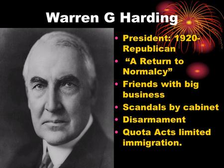 Warren G Harding President: 1920- Republican “A Return to Normalcy” Friends with big business Scandals by cabinet Disarmament Quota Acts limited immigration.