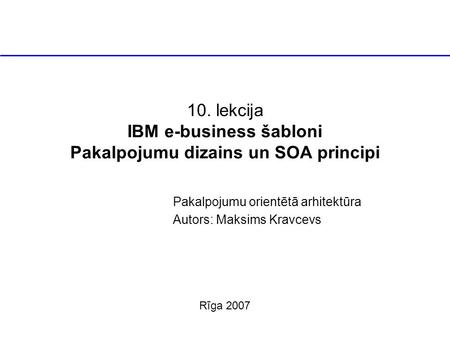 10. lekcija IBM e-business šabloni Pakalpojumu dizains un SOA principi Pakalpojumu orientētā arhitektūra Autors: Maksims Kravcevs Rīga 2007.