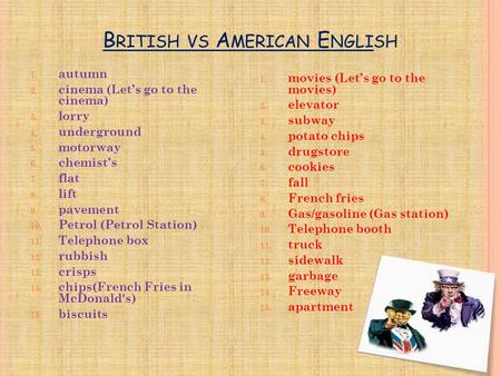 B RITISH VS A MERICAN E NGLISH 1. autumn 2. cinema (Let’s go to the cinema) 3. lorry 4. underground 5. motorway 6. chemist’s 7. flat 8. lift 9. pavement.