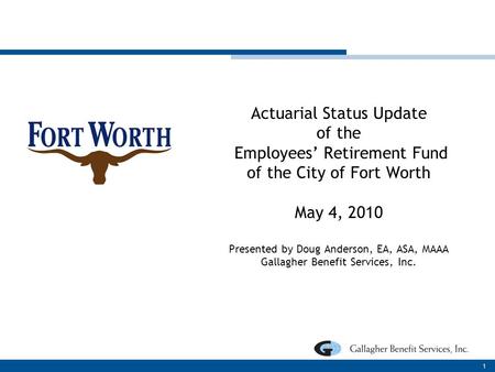 Actuarial Status Update of the Employees’ Retirement Fund of the City of Fort Worth May 4, 2010 Presented by Doug Anderson, EA, ASA, MAAA Gallagher Benefit.