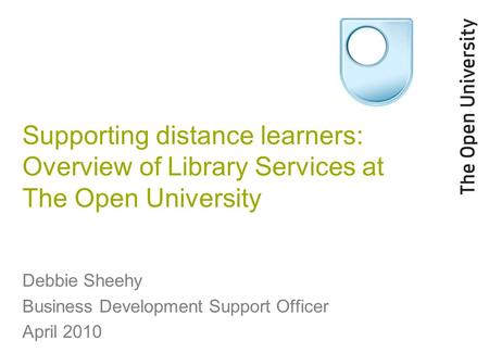 Supporting distance learners: Overview of Library Services at The Open University Debbie Sheehy Business Development Support Officer April 2010.