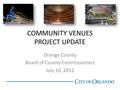 COMMUNITY VENUES PROJECT UPDATE Orange County Board of County Commissioners July 10, 2012.