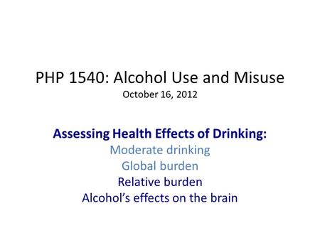 PHP 1540: Alcohol Use and Misuse October 16, 2012 Assessing Health Effects of Drinking: Moderate drinking Global burden Relative burden Alcohol’s effects.