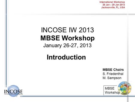 International Workshop 26 Jan – 29 Jan 2013 Jacksonville, FL, USA MBSE Workshop INCOSE IW 2013 MBSE Workshop January 26-27, 2013 Introduction MBSE Chairs.