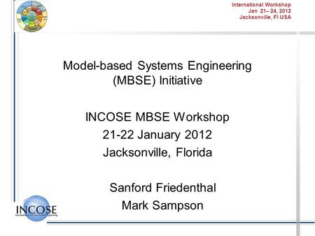 International Workshop Jan 21– 24, 2012 Jacksonville, Fl USA Model-based Systems Engineering (MBSE) Initiative INCOSE MBSE Workshop 21-22 January 2012.