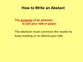 How to Write an Abstact The purpose of an abstract: to sell your talk or paper The abstract must convince the reader to keep reading or to attend your.