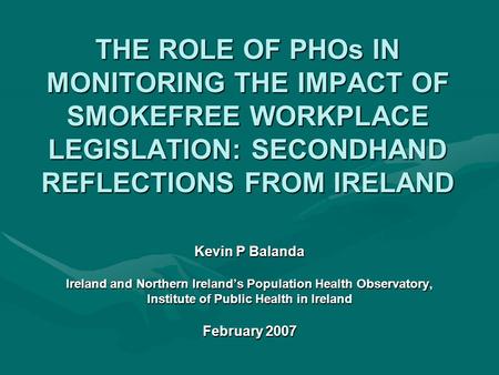 THE ROLE OF PHOs IN MONITORING THE IMPACT OF SMOKEFREE WORKPLACE LEGISLATION: SECONDHAND REFLECTIONS FROM IRELAND Kevin P Balanda Ireland and Northern.