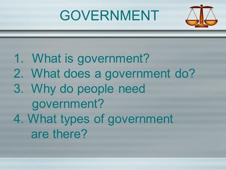 GOVERNMENT 1.What is government? 2. What does a government do? 3. Why do people need government? 4. What types of government are there?