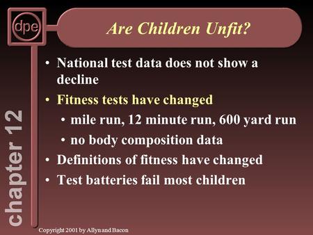 Copyright 2001 by Allyn and Bacon Are Children Unfit? National test data does not show a decline Fitness tests have changed mile run, 12 minute run, 600.