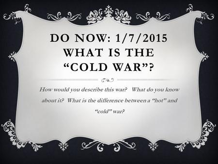 DO NOW: 1/7/2015 WHAT IS THE “COLD WAR”? How would you describe this war? What do you know about it? What is the difference between a “hot” and “cold”