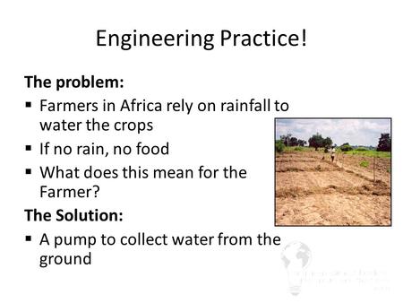 Engineering Practice! The problem:  Farmers in Africa rely on rainfall to water the crops  If no rain, no food  What does this mean for the Farmer?