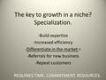 The key to growth in a niche? Specialization. -Build expertise -Increased efficiency -Differentiate in the market = -Referrals for new business -Repeat.