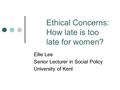 Ethical Concerns: How late is too late for women? Ellie Lee Senior Lecturer in Social Policy University of Kent.