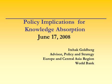 Policy Implications for Knowledge Absorption June 17, 2008 Itzhak Goldberg Advisor, Policy and Strategy Europe and Central Asia Region World Bank.