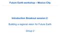 Future Earth workshop – Mexico City Introduction Breakout session 2: Building a regional vision for Future Earth Group 2.