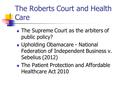 The Roberts Court and Health Care The Supreme Court as the arbiters of public policy? Upholding Obamacare - National Federation of Independent Business.