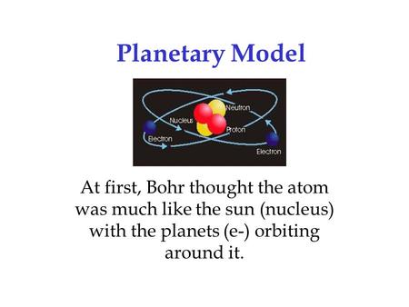 Planetary Model At first, Bohr thought the atom was much like the sun (nucleus) with the planets (e-) orbiting around it.